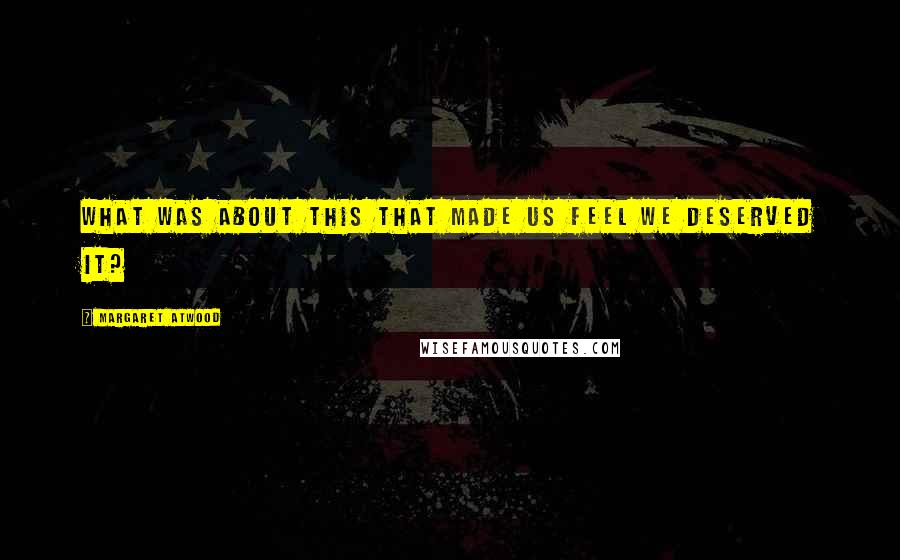 Margaret Atwood Quotes: What was about this that made us feel we deserved it?