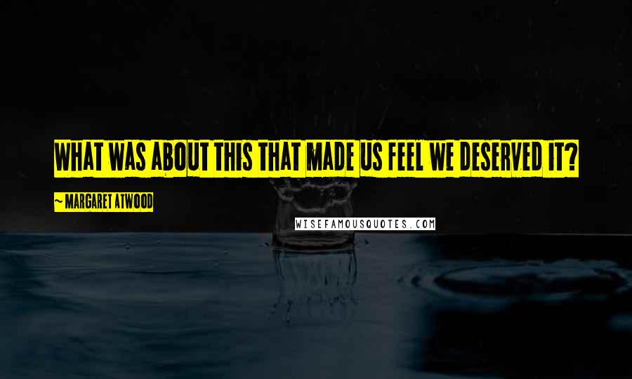 Margaret Atwood Quotes: What was about this that made us feel we deserved it?