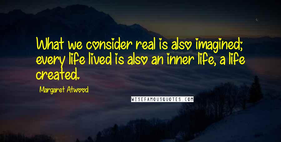 Margaret Atwood Quotes: What we consider real is also imagined; every life lived is also an inner life, a life created.