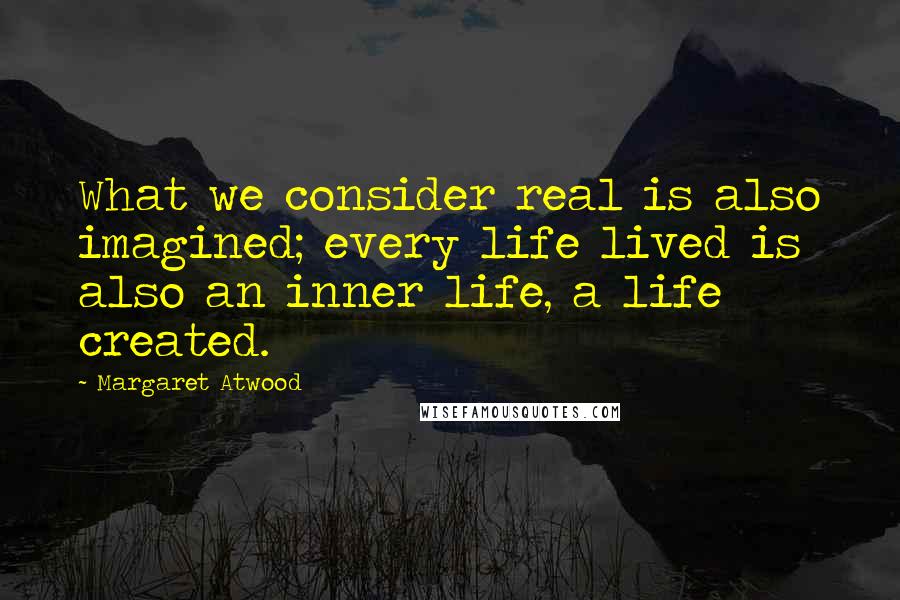 Margaret Atwood Quotes: What we consider real is also imagined; every life lived is also an inner life, a life created.