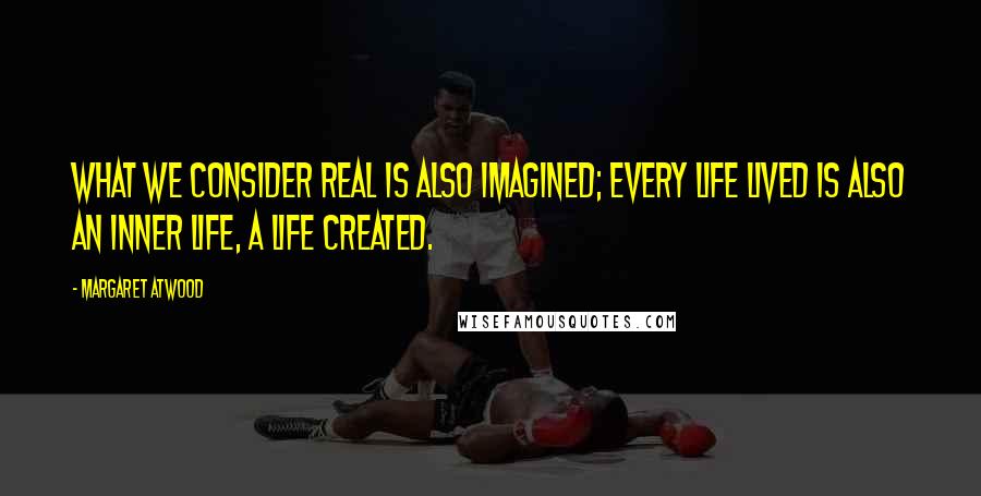 Margaret Atwood Quotes: What we consider real is also imagined; every life lived is also an inner life, a life created.