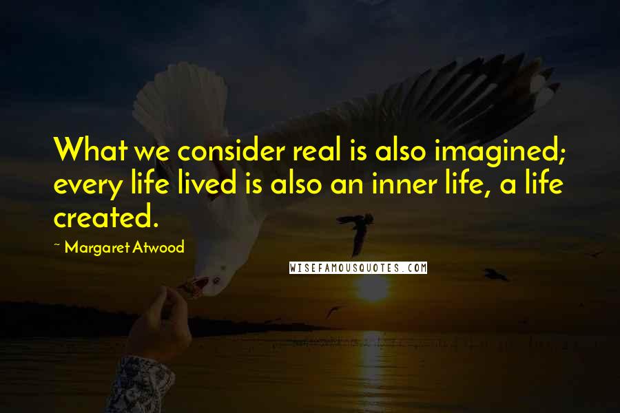 Margaret Atwood Quotes: What we consider real is also imagined; every life lived is also an inner life, a life created.