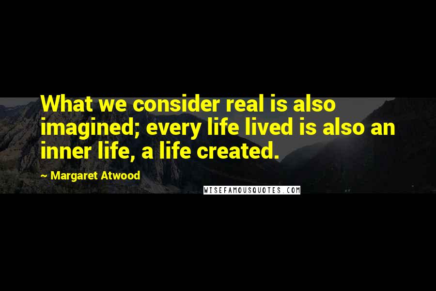 Margaret Atwood Quotes: What we consider real is also imagined; every life lived is also an inner life, a life created.