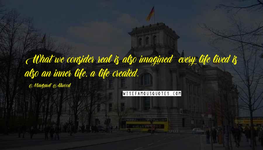 Margaret Atwood Quotes: What we consider real is also imagined; every life lived is also an inner life, a life created.