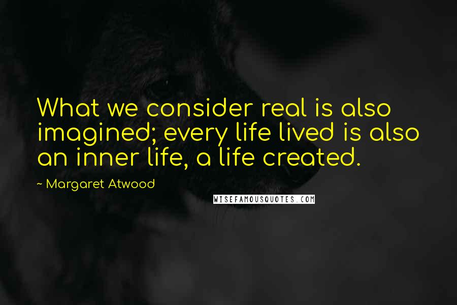 Margaret Atwood Quotes: What we consider real is also imagined; every life lived is also an inner life, a life created.