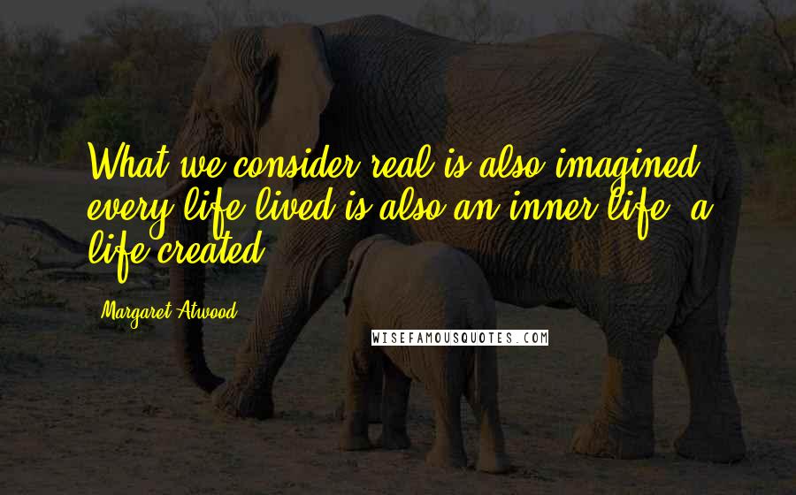Margaret Atwood Quotes: What we consider real is also imagined; every life lived is also an inner life, a life created.