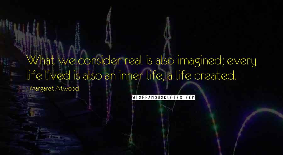 Margaret Atwood Quotes: What we consider real is also imagined; every life lived is also an inner life, a life created.