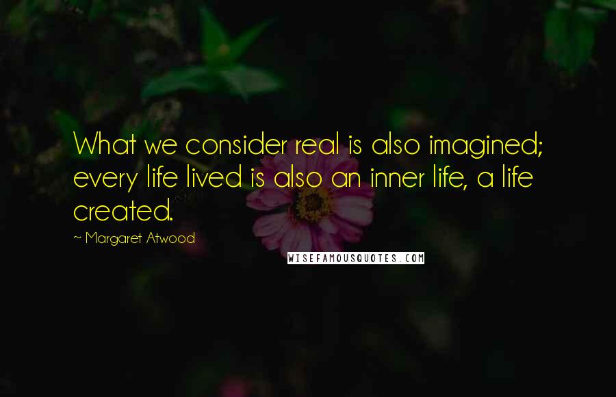 Margaret Atwood Quotes: What we consider real is also imagined; every life lived is also an inner life, a life created.