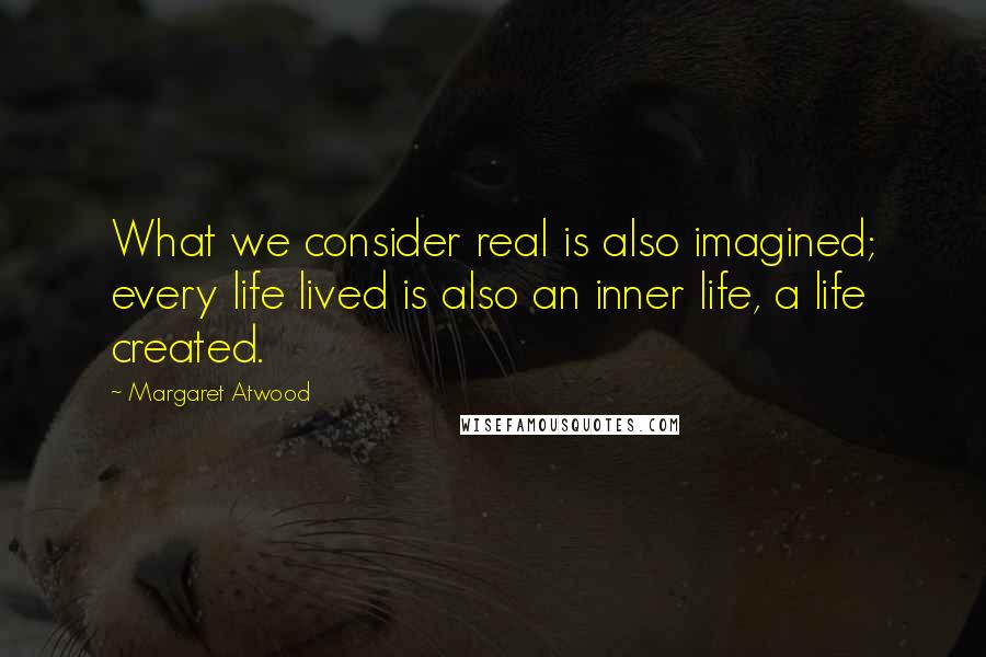 Margaret Atwood Quotes: What we consider real is also imagined; every life lived is also an inner life, a life created.