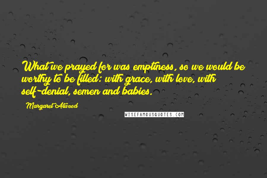 Margaret Atwood Quotes: What we prayed for was emptiness, so we would be worthy to be filled: with grace, with love, with self-denial, semen and babies.