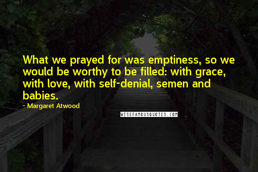 Margaret Atwood Quotes: What we prayed for was emptiness, so we would be worthy to be filled: with grace, with love, with self-denial, semen and babies.