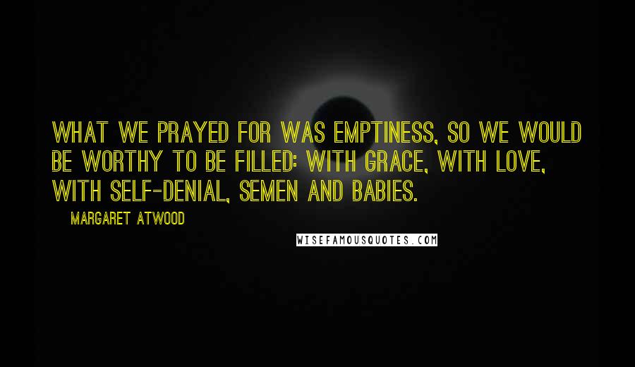 Margaret Atwood Quotes: What we prayed for was emptiness, so we would be worthy to be filled: with grace, with love, with self-denial, semen and babies.