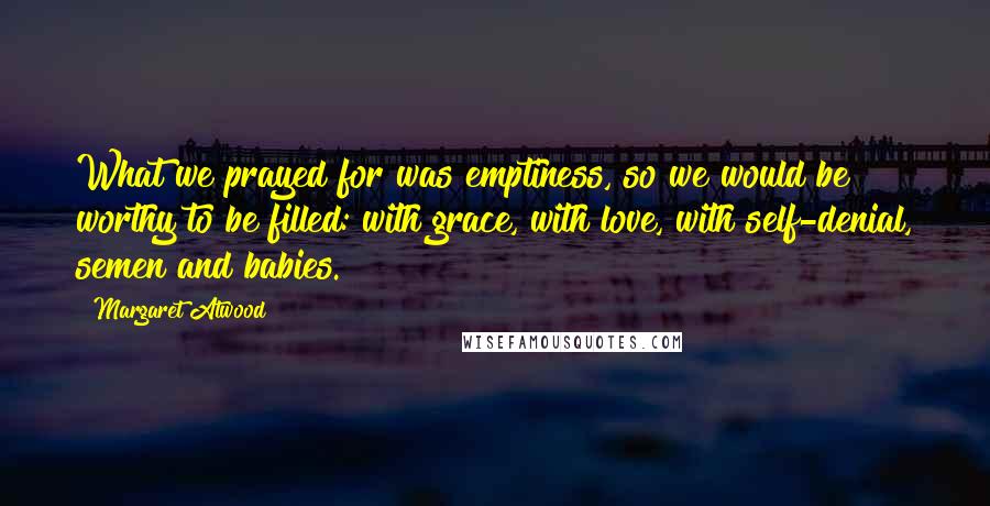 Margaret Atwood Quotes: What we prayed for was emptiness, so we would be worthy to be filled: with grace, with love, with self-denial, semen and babies.