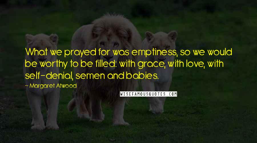 Margaret Atwood Quotes: What we prayed for was emptiness, so we would be worthy to be filled: with grace, with love, with self-denial, semen and babies.