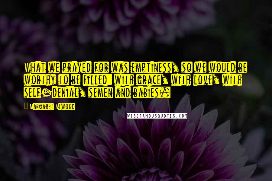 Margaret Atwood Quotes: What we prayed for was emptiness, so we would be worthy to be filled: with grace, with love, with self-denial, semen and babies.