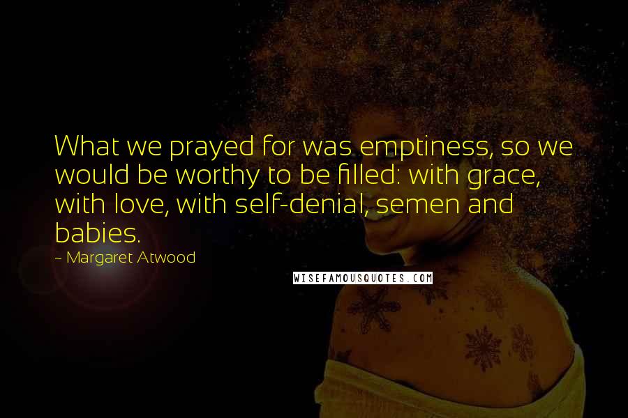 Margaret Atwood Quotes: What we prayed for was emptiness, so we would be worthy to be filled: with grace, with love, with self-denial, semen and babies.