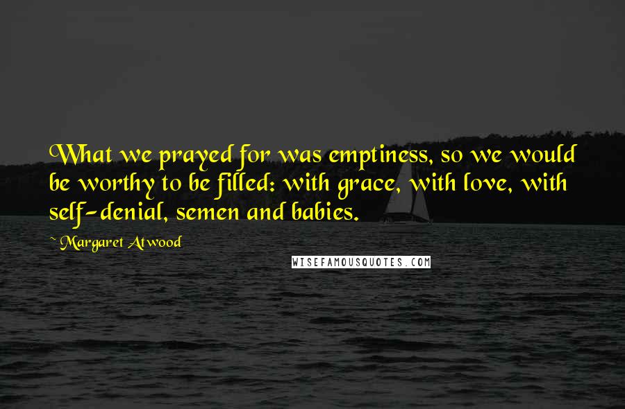 Margaret Atwood Quotes: What we prayed for was emptiness, so we would be worthy to be filled: with grace, with love, with self-denial, semen and babies.