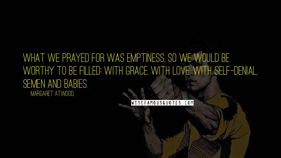 Margaret Atwood Quotes: What we prayed for was emptiness, so we would be worthy to be filled: with grace, with love, with self-denial, semen and babies.