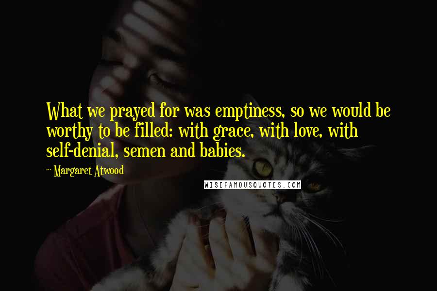 Margaret Atwood Quotes: What we prayed for was emptiness, so we would be worthy to be filled: with grace, with love, with self-denial, semen and babies.