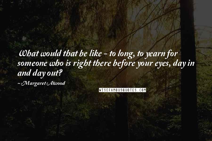 Margaret Atwood Quotes: What would that be like - to long, to yearn for someone who is right there before your eyes, day in and day out?