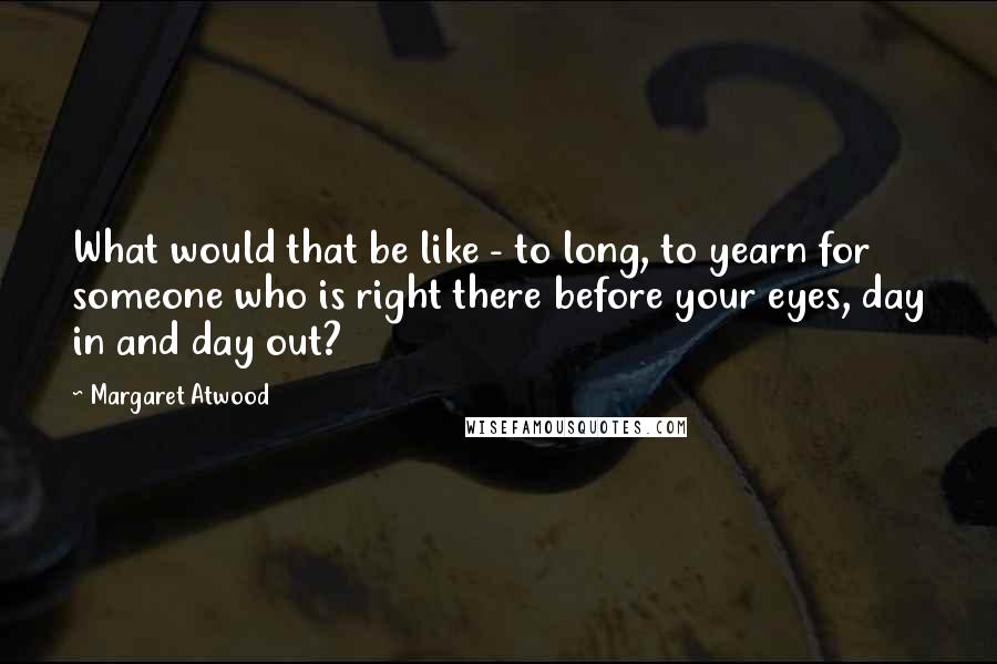 Margaret Atwood Quotes: What would that be like - to long, to yearn for someone who is right there before your eyes, day in and day out?