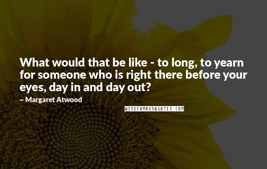 Margaret Atwood Quotes: What would that be like - to long, to yearn for someone who is right there before your eyes, day in and day out?