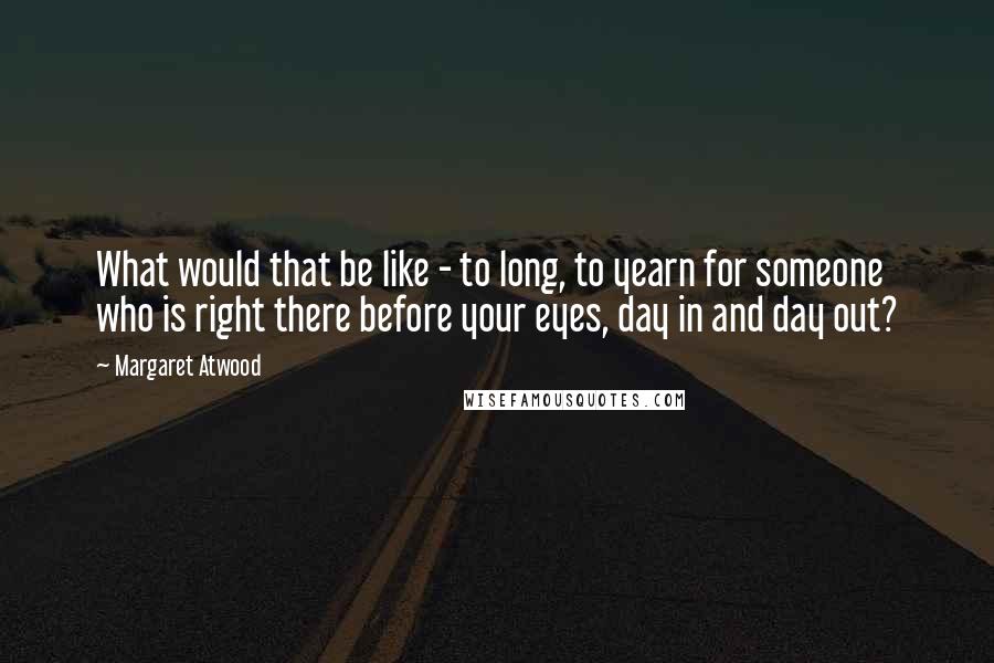 Margaret Atwood Quotes: What would that be like - to long, to yearn for someone who is right there before your eyes, day in and day out?