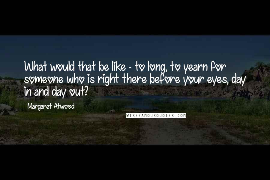 Margaret Atwood Quotes: What would that be like - to long, to yearn for someone who is right there before your eyes, day in and day out?