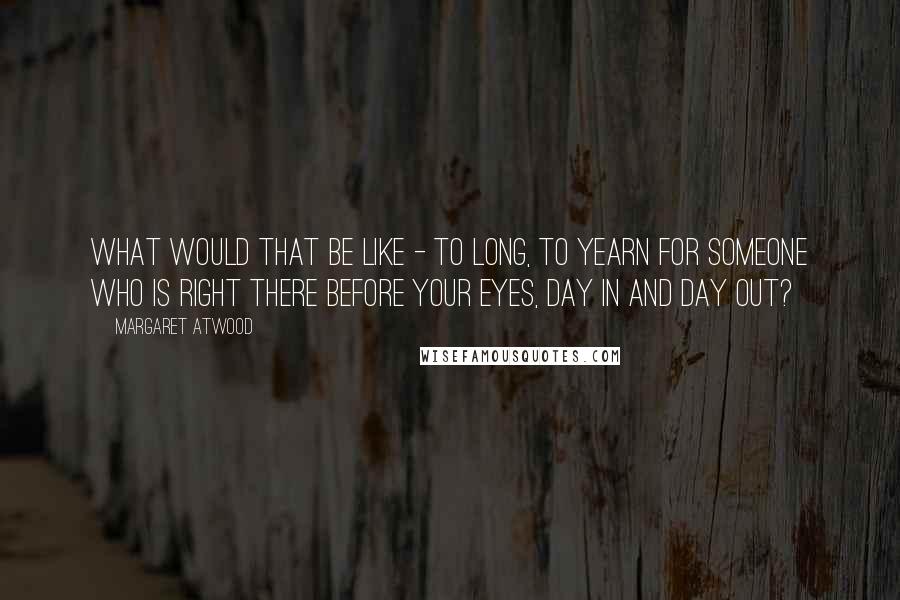 Margaret Atwood Quotes: What would that be like - to long, to yearn for someone who is right there before your eyes, day in and day out?