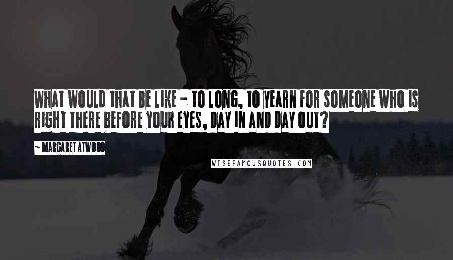 Margaret Atwood Quotes: What would that be like - to long, to yearn for someone who is right there before your eyes, day in and day out?