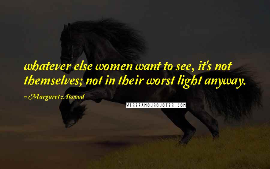 Margaret Atwood Quotes: whatever else women want to see, it's not themselves; not in their worst light anyway.