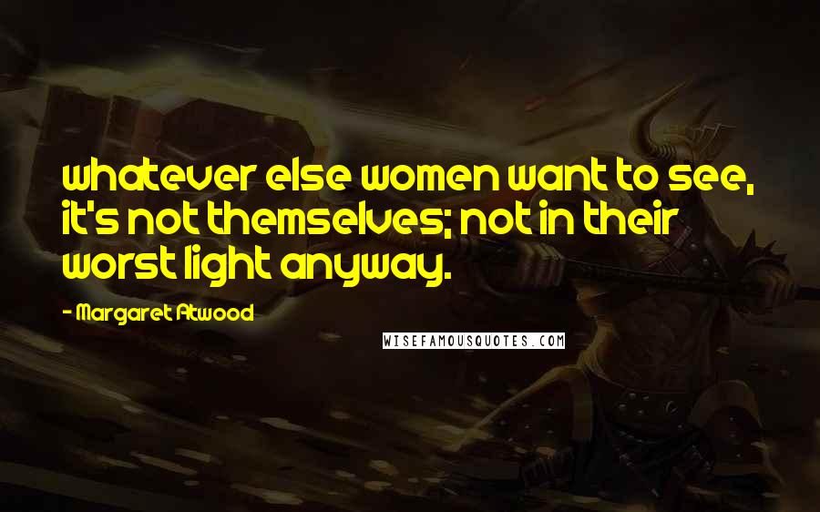 Margaret Atwood Quotes: whatever else women want to see, it's not themselves; not in their worst light anyway.