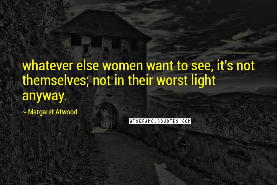Margaret Atwood Quotes: whatever else women want to see, it's not themselves; not in their worst light anyway.