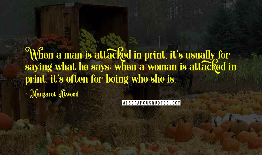 Margaret Atwood Quotes: When a man is attacked in print, it's usually for saying what he says; when a woman is attacked in print, it's often for being who she is.