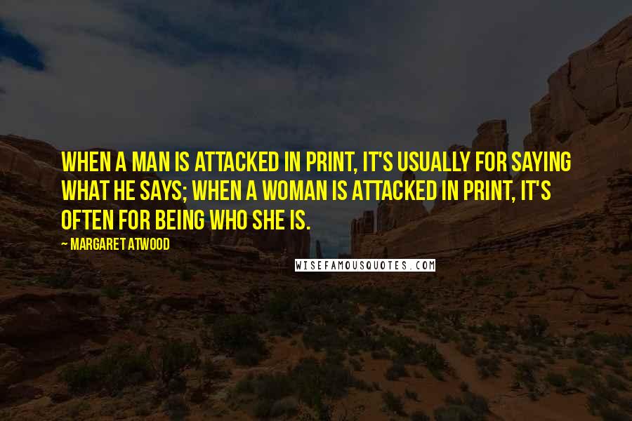 Margaret Atwood Quotes: When a man is attacked in print, it's usually for saying what he says; when a woman is attacked in print, it's often for being who she is.