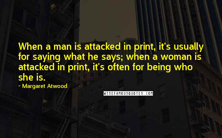 Margaret Atwood Quotes: When a man is attacked in print, it's usually for saying what he says; when a woman is attacked in print, it's often for being who she is.