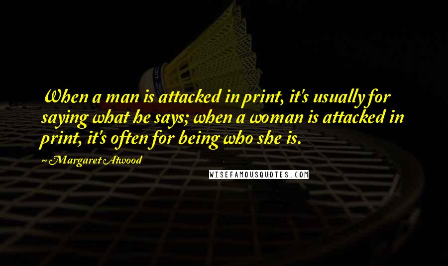 Margaret Atwood Quotes: When a man is attacked in print, it's usually for saying what he says; when a woman is attacked in print, it's often for being who she is.