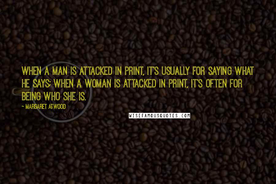 Margaret Atwood Quotes: When a man is attacked in print, it's usually for saying what he says; when a woman is attacked in print, it's often for being who she is.