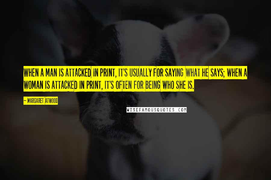 Margaret Atwood Quotes: When a man is attacked in print, it's usually for saying what he says; when a woman is attacked in print, it's often for being who she is.