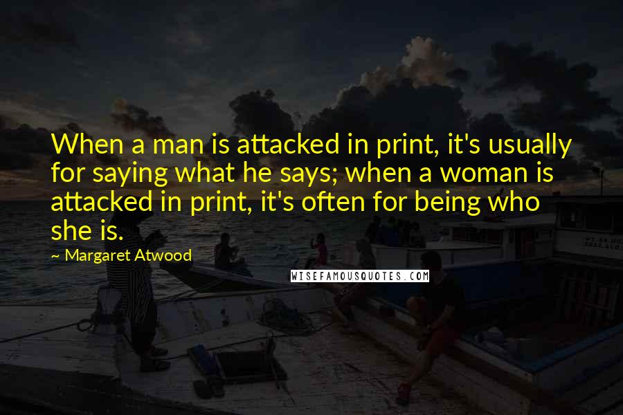 Margaret Atwood Quotes: When a man is attacked in print, it's usually for saying what he says; when a woman is attacked in print, it's often for being who she is.