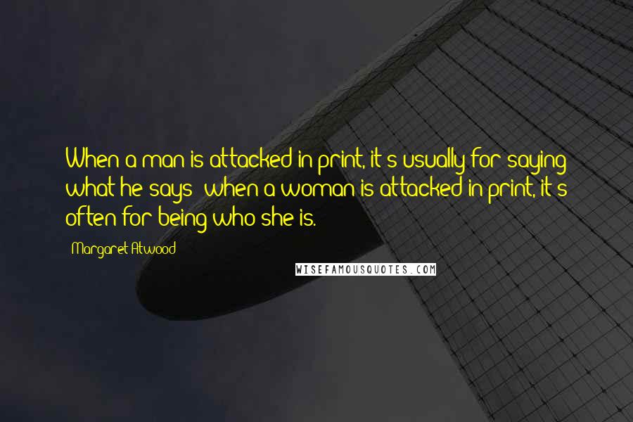 Margaret Atwood Quotes: When a man is attacked in print, it's usually for saying what he says; when a woman is attacked in print, it's often for being who she is.