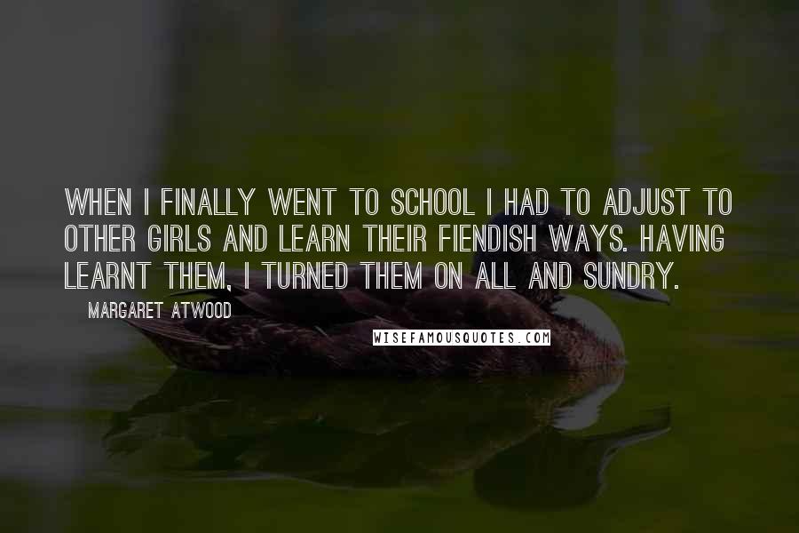 Margaret Atwood Quotes: When I finally went to school I had to adjust to other girls and learn their fiendish ways. Having learnt them, I turned them on all and sundry.