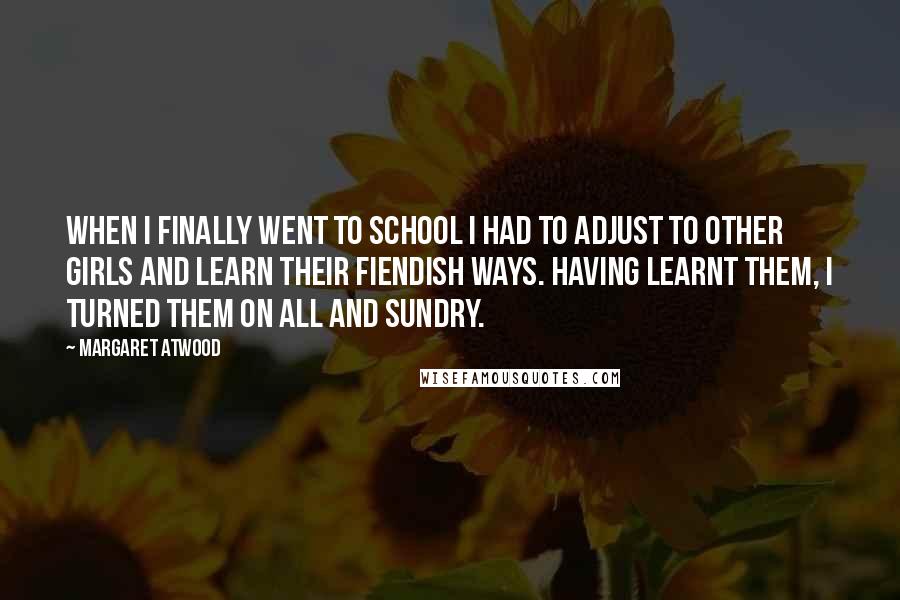 Margaret Atwood Quotes: When I finally went to school I had to adjust to other girls and learn their fiendish ways. Having learnt them, I turned them on all and sundry.