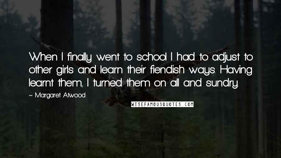 Margaret Atwood Quotes: When I finally went to school I had to adjust to other girls and learn their fiendish ways. Having learnt them, I turned them on all and sundry.