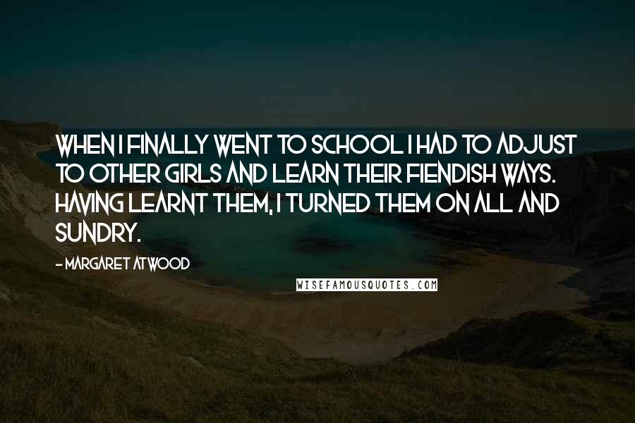 Margaret Atwood Quotes: When I finally went to school I had to adjust to other girls and learn their fiendish ways. Having learnt them, I turned them on all and sundry.