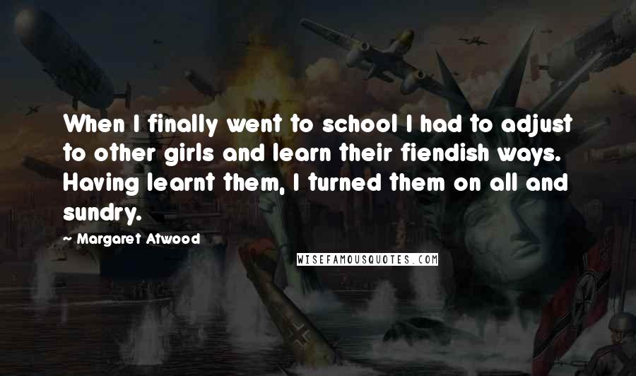 Margaret Atwood Quotes: When I finally went to school I had to adjust to other girls and learn their fiendish ways. Having learnt them, I turned them on all and sundry.