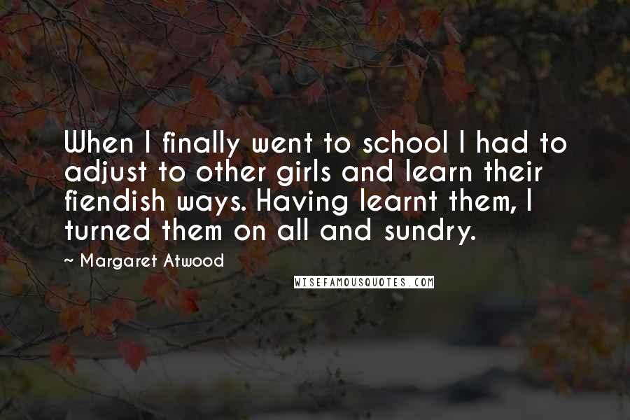 Margaret Atwood Quotes: When I finally went to school I had to adjust to other girls and learn their fiendish ways. Having learnt them, I turned them on all and sundry.