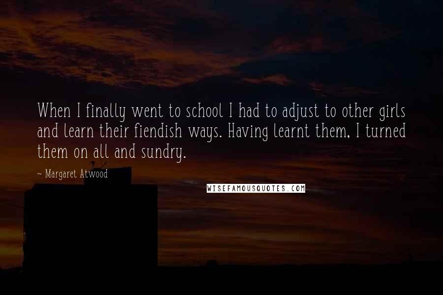 Margaret Atwood Quotes: When I finally went to school I had to adjust to other girls and learn their fiendish ways. Having learnt them, I turned them on all and sundry.