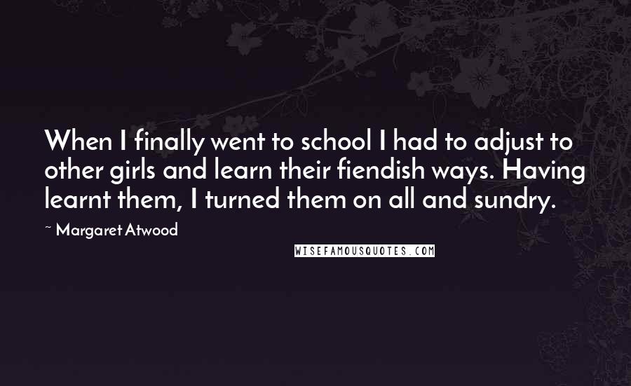 Margaret Atwood Quotes: When I finally went to school I had to adjust to other girls and learn their fiendish ways. Having learnt them, I turned them on all and sundry.