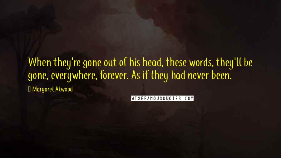 Margaret Atwood Quotes: When they're gone out of his head, these words, they'll be gone, everywhere, forever. As if they had never been.